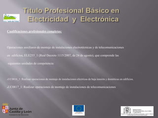Cualificaciones profesionales completas:
Operaciones auxiliares de montaje de instalaciones electrotécnicas y de telecomunicaciones
en edificios, ELE255_1 (Real Decreto 1115/2007, de 24 de agosto), que comprende las
siguientes unidades de competencia:
●UC0816_1: Realizar operaciones de montaje de instalaciones eléctricas de baja tensión y domóticas en edificios.
●UC0817_1: Realizar operaciones de montaje de instalaciones de telecomunicaciones
 