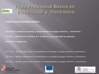 Cualificaciones profesionales completas:
Operaciones auxiliares de montaje y mantenimiento de equipos eléctricos y electrónicos
ELE481_1 (Real Decreto 144/2011, de 4 de febrero), que comprende las siguientes
unidades de competencia:
●UC1559_1: Realizar operaciones de ensamblado en el montaje de equipos eléctricos y electrónicos.
●UC1560_1: Realizar operaciones de conexionado en el montaje de equipos eléctricos y electrónicos.
●UC1561_1: Realizar operaciones auxiliares en el mantenimiento de equipos eléctricos y electrónicos.
 
