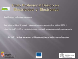 Cualificaciones profesionales incompletas:
Operaciones auxiliares de montaje y mantenimiento de sistemas microinformáticos IFC361_1
(Real Decreto 1701/2007, de 14de diciembre), que comprende las siguientes unidades de competencia:
●UC1207_1: Realizar operaciones auxiliares de montaje de equipos microinformáticos
 