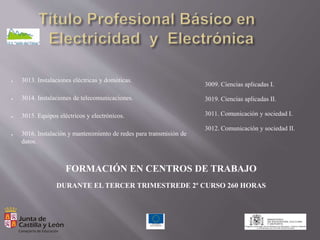 ● 3013. Instalaciones eléctricas y domóticas.
● 3014. Instalaciones de telecomunicaciones.
● 3015. Equipos eléctricos y electrónicos.
● 3016. Instalación y mantenimiento de redes para transmisión de
datos.
3009. Ciencias aplicadas I.
3019. Ciencias aplicadas II.
3011. Comunicación y sociedad I.
3012. Comunicación y sociedad II.
FORMACIÓN EN CENTROS DE TRABAJO
DURANTE EL TERCER TRIMESTREDE 2º CURSO 260 HORAS
 