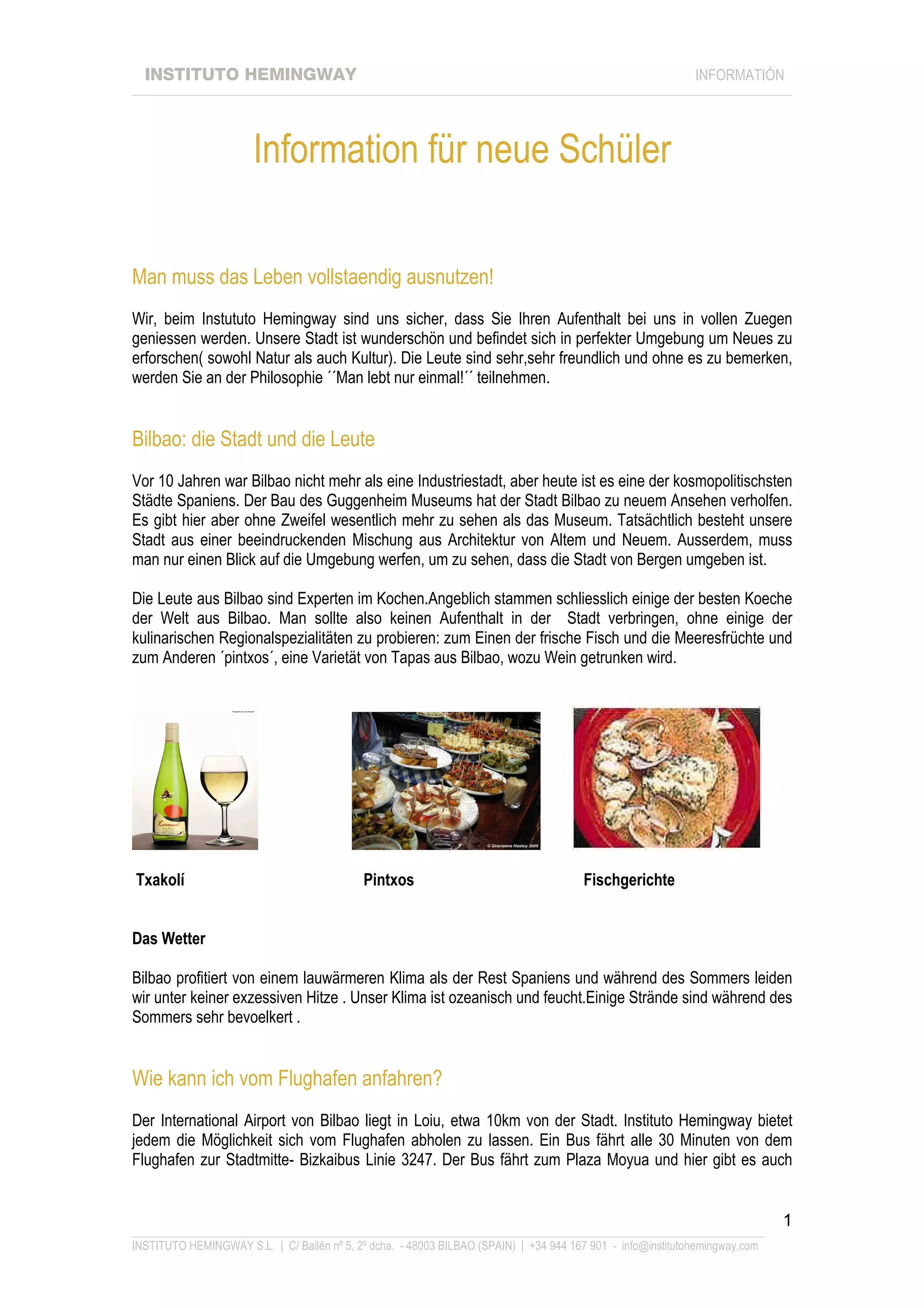 INSTITUTO HEMINGWAY                                                                                       INFORMATIÓN
____________________________________________________________________________________________________________________




                       Information für neue Schüler

Man muss das Leben vollstaendig ausnutzen!
Wir, beim Instututo Hemingway sind uns sicher, dass Sie Ihren Aufenthalt bei uns in vollen Zuegen
geniessen werden. Unsere Stadt ist wunderschön und befindet sich in perfekter Umgebung um Neues zu
erforschen( sowohl Natur als auch Kultur). Die Leute sind sehr,sehr freundlich und ohne es zu bemerken,
werden Sie an der Philosophie ´´Man lebt nur einmal!´´ teilnehmen.


Bilbao: die Stadt und die Leute
Vor 10 Jahren war Bilbao nicht mehr als eine Industriestadt, aber heute ist es eine der kosmopolitischsten
Städte Spaniens. Der Bau des Guggenheim Museums hat der Stadt Bilbao zu neuem Ansehen verholfen.
Es gibt hier aber ohne Zweifel wesentlich mehr zu sehen als das Museum. Tatsächtlich besteht unsere
Stadt aus einer beeindruckenden Mischung aus Architektur von Altem und Neuem. Ausserdem, muss
man nur einen Blick auf die Umgebung werfen, um zu sehen, dass die Stadt von Bergen umgeben ist.

Die Leute aus Bilbao sind Experten im Kochen.Angeblich stammen schliesslich einige der besten Koeche
der Welt aus Bilbao. Man sollte also keinen Aufenthalt in der Stadt verbringen, ohne einige der
kulinarischen Regionalspezialitäten zu probieren: zum Einen der frische Fisch und die Meeresfrüchte und
zum Anderen ´pintxos´, eine Varietät von Tapas aus Bilbao, wozu Wein getrunken wird.




Txakolí                                     Pintxos                                    Fischgerichte


Das Wetter

Bilbao profitiert von einem lauwärmeren Klima als der Rest Spaniens und während des Sommers leiden
wir unter keiner exzessiven Hitze . Unser Klima ist ozeanisch und feucht.Einige Strände sind während des
Sommers sehr bevoelkert .


Wie kann ich vom Flughafen anfahren?
Der International Airport von Bilbao liegt in Loiu, etwa 10km von der Stadt. Instituto Hemingway bietet
jedem die Möglichkeit sich vom Flughafen abholen zu lassen. Ein Bus fährt alle 30 Minuten von dem
Flughafen zur Stadtmitte- Bizkaibus Linie 3247. Der Bus fährt zum Plaza Moyua und hier gibt es auch


                                                                                                                             1
_______________________________________________________________________________________________________________
INSTITUTO HEMINGWAY S.L. | C/ Bailén nº 5, 2º dcha. - 48003 BILBAO (SPAIN) | +34 944 167 901 - info@institutohemingway.com
 