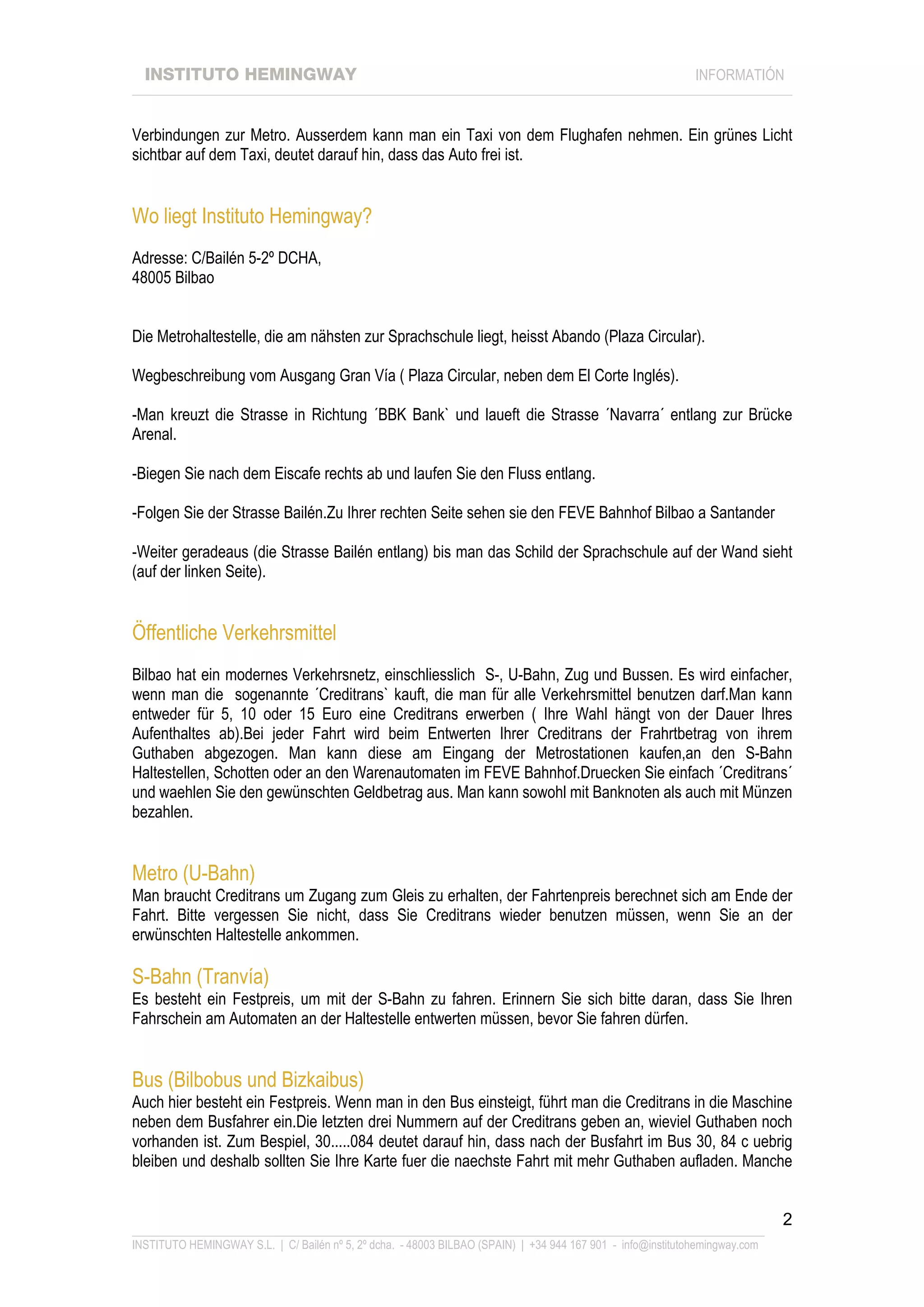 INSTITUTO HEMINGWAY                                                                                       INFORMATIÓN
____________________________________________________________________________________________________________________


Verbindungen zur Metro. Ausserdem kann man ein Taxi von dem Flughafen nehmen. Ein grünes Licht
sichtbar auf dem Taxi, deutet darauf hin, dass das Auto frei ist.


Wo liegt Instituto Hemingway?
Adresse: C/Bailén 5-2º DCHA,
48005 Bilbao


Die Metrohaltestelle, die am nähsten zur Sprachschule liegt, heisst Abando (Plaza Circular).

Wegbeschreibung vom Ausgang Gran Vía ( Plaza Circular, neben dem El Corte Inglés).

-Man kreuzt die Strasse in Richtung ´BBK Bank` und laueft die Strasse ´Navarra´ entlang zur Brücke
Arenal.

-Biegen Sie nach dem Eiscafe rechts ab und laufen Sie den Fluss entlang.

-Folgen Sie der Strasse Bailén.Zu Ihrer rechten Seite sehen sie den FEVE Bahnhof Bilbao a Santander

-Weiter geradeaus (die Strasse Bailén entlang) bis man das Schild der Sprachschule auf der Wand sieht
(auf der linken Seite).


Öffentliche Verkehrsmittel
Bilbao hat ein modernes Verkehrsnetz, einschliesslich S-, U-Bahn, Zug und Bussen. Es wird einfacher,
wenn man die sogenannte ´Creditrans` kauft, die man für alle Verkehrsmittel benutzen darf.Man kann
entweder für 5, 10 oder 15 Euro eine Creditrans erwerben ( Ihre Wahl hängt von der Dauer Ihres
Aufenthaltes ab).Bei jeder Fahrt wird beim Entwerten Ihrer Creditrans der Frahrtbetrag von ihrem
Guthaben abgezogen. Man kann diese am Eingang der Metrostationen kaufen,an den S-Bahn
Haltestellen, Schotten oder an den Warenautomaten im FEVE Bahnhof.Druecken Sie einfach ´Creditrans´
und waehlen Sie den gewünschten Geldbetrag aus. Man kann sowohl mit Banknoten als auch mit Münzen
bezahlen.


Metro (U-Bahn)
Man braucht Creditrans um Zugang zum Gleis zu erhalten, der Fahrtenpreis berechnet sich am Ende der
Fahrt. Bitte vergessen Sie nicht, dass Sie Creditrans wieder benutzen müssen, wenn Sie an der
erwünschten Haltestelle ankommen.

S-Bahn (Tranvía)
Es besteht ein Festpreis, um mit der S-Bahn zu fahren. Erinnern Sie sich bitte daran, dass Sie Ihren
Fahrschein am Automaten an der Haltestelle entwerten müssen, bevor Sie fahren dürfen.


Bus (Bilbobus und Bizkaibus)
Auch hier besteht ein Festpreis. Wenn man in den Bus einsteigt, führt man die Creditrans in die Maschine
neben dem Busfahrer ein.Die letzten drei Nummern auf der Creditrans geben an, wieviel Guthaben noch
vorhanden ist. Zum Bespiel, 30.....084 deutet darauf hin, dass nach der Busfahrt im Bus 30, 84 c uebrig
bleiben und deshalb sollten Sie Ihre Karte fuer die naechste Fahrt mit mehr Guthaben aufladen. Manche


                                                                                                                             2
_______________________________________________________________________________________________________________
INSTITUTO HEMINGWAY S.L. | C/ Bailén nº 5, 2º dcha. - 48003 BILBAO (SPAIN) | +34 944 167 901 - info@institutohemingway.com
 