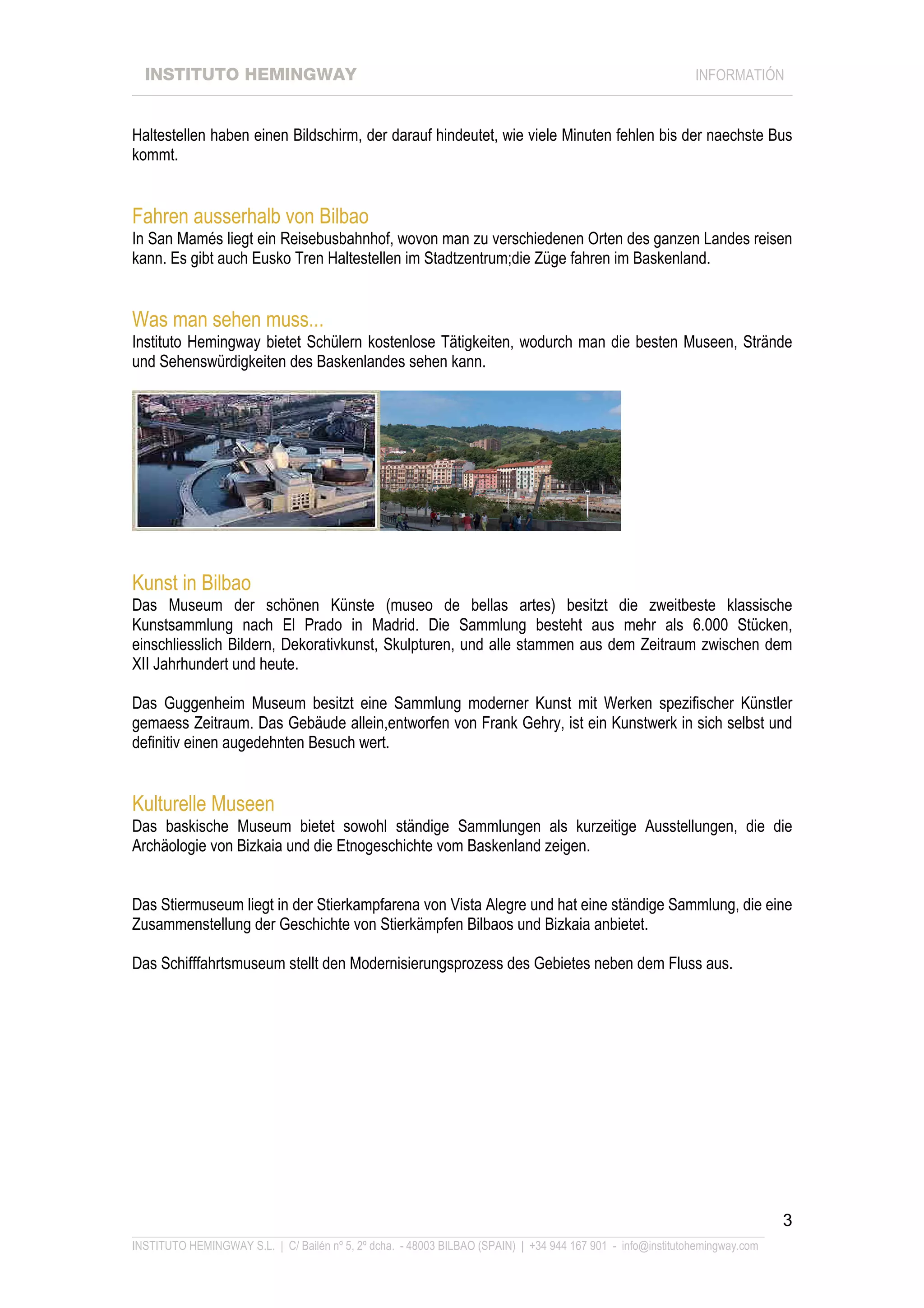 INSTITUTO HEMINGWAY                                                                                       INFORMATIÓN
____________________________________________________________________________________________________________________


Haltestellen haben einen Bildschirm, der darauf hindeutet, wie viele Minuten fehlen bis der naechste Bus
kommt.


Fahren ausserhalb von Bilbao
In San Mamés liegt ein Reisebusbahnhof, wovon man zu verschiedenen Orten des ganzen Landes reisen
kann. Es gibt auch Eusko Tren Haltestellen im Stadtzentrum;die Züge fahren im Baskenland.


Was man sehen muss...
Instituto Hemingway bietet Schülern kostenlose Tätigkeiten, wodurch man die besten Museen, Strände
und Sehenswürdigkeiten des Baskenlandes sehen kann.




Kunst in Bilbao
Das Museum der schönen Künste (museo de bellas artes) besitzt die zweitbeste klassische
Kunstsammlung nach El Prado in Madrid. Die Sammlung besteht aus mehr als 6.000 Stücken,
einschliesslich Bildern, Dekorativkunst, Skulpturen, und alle stammen aus dem Zeitraum zwischen dem
XII Jahrhundert und heute.

Das Guggenheim Museum besitzt eine Sammlung moderner Kunst mit Werken spezifischer Künstler
gemaess Zeitraum. Das Gebäude allein,entworfen von Frank Gehry, ist ein Kunstwerk in sich selbst und
definitiv einen augedehnten Besuch wert.


Kulturelle Museen
Das baskische Museum bietet sowohl ständige Sammlungen als kurzeitige Ausstellungen, die die
Archäologie von Bizkaia und die Etnogeschichte vom Baskenland zeigen.


Das Stiermuseum liegt in der Stierkampfarena von Vista Alegre und hat eine ständige Sammlung, die eine
Zusammenstellung der Geschichte von Stierkämpfen Bilbaos und Bizkaia anbietet.

Das Schifffahrtsmuseum stellt den Modernisierungsprozess des Gebietes neben dem Fluss aus.




                                                                                                                             3
_______________________________________________________________________________________________________________
INSTITUTO HEMINGWAY S.L. | C/ Bailén nº 5, 2º dcha. - 48003 BILBAO (SPAIN) | +34 944 167 901 - info@institutohemingway.com
 