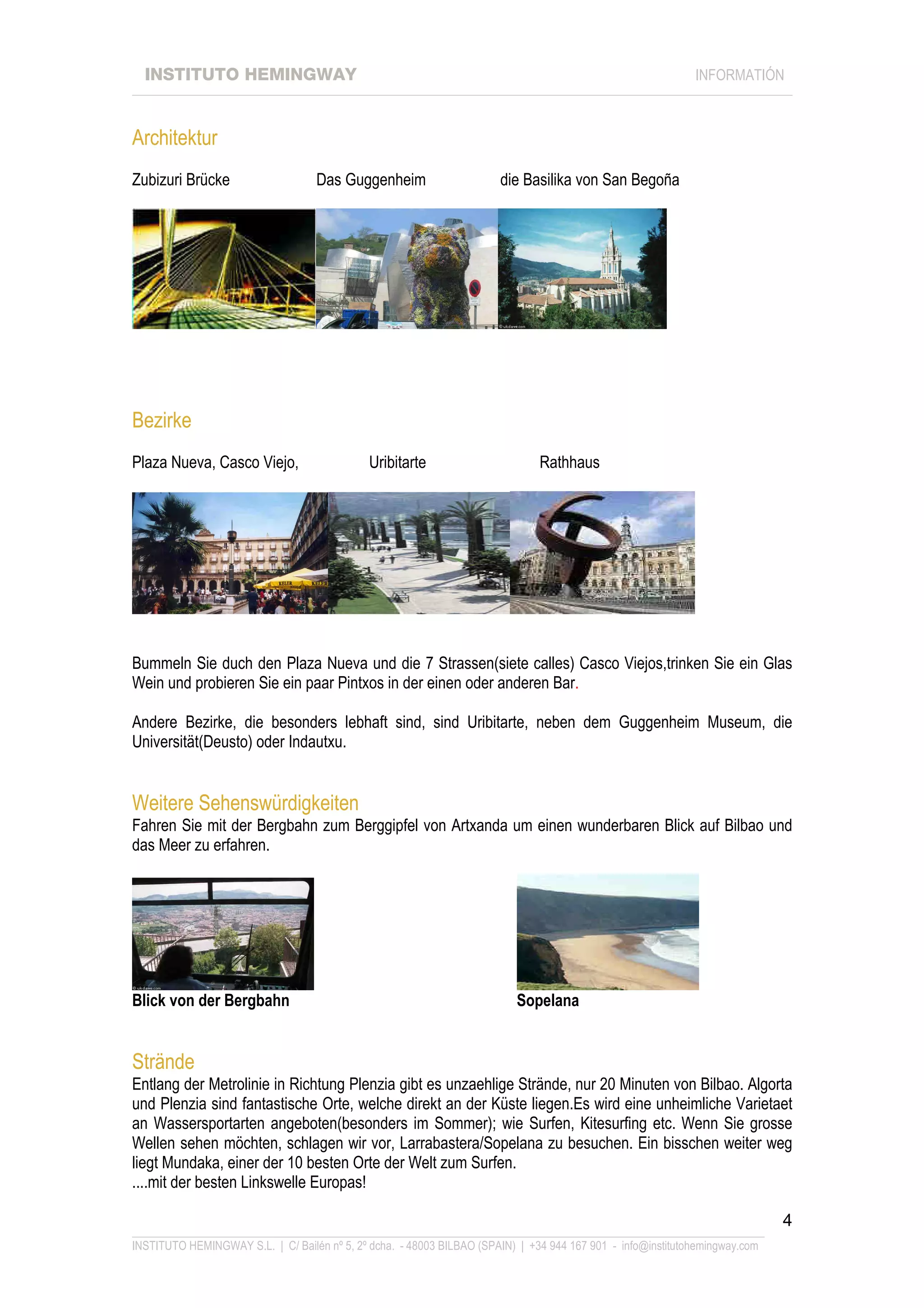 INSTITUTO HEMINGWAY                                                                                       INFORMATIÓN
____________________________________________________________________________________________________________________



Architektur
Zubizuri Brücke                    Das Guggenheim                      die Basilika von San Begoña




Bezirke
Plaza Nueva, Casco Viejo,                    Uribitarte                       Rathhaus




Bummeln Sie duch den Plaza Nueva und die 7 Strassen(siete calles) Casco Viejos,trinken Sie ein Glas
Wein und probieren Sie ein paar Pintxos in der einen oder anderen Bar.

Andere Bezirke, die besonders lebhaft sind, sind Uribitarte, neben dem Guggenheim Museum, die
Universität(Deusto) oder Indautxu.


Weitere Sehenswürdigkeiten
Fahren Sie mit der Bergbahn zum Berggipfel von Artxanda um einen wunderbaren Blick auf Bilbao und
das Meer zu erfahren.




Blick von der Bergbahn                                                    Sopelana


Strände
Entlang der Metrolinie in Richtung Plenzia gibt es unzaehlige Strände, nur 20 Minuten von Bilbao. Algorta
und Plenzia sind fantastische Orte, welche direkt an der Küste liegen.Es wird eine unheimliche Varietaet
an Wassersportarten angeboten(besonders im Sommer); wie Surfen, Kitesurfing etc. Wenn Sie grosse
Wellen sehen möchten, schlagen wir vor, Larrabastera/Sopelana zu besuchen. Ein bisschen weiter weg
liegt Mundaka, einer der 10 besten Orte der Welt zum Surfen.
....mit der besten Linkswelle Europas!

                                                                                                                             4
_______________________________________________________________________________________________________________
INSTITUTO HEMINGWAY S.L. | C/ Bailén nº 5, 2º dcha. - 48003 BILBAO (SPAIN) | +34 944 167 901 - info@institutohemingway.com
 