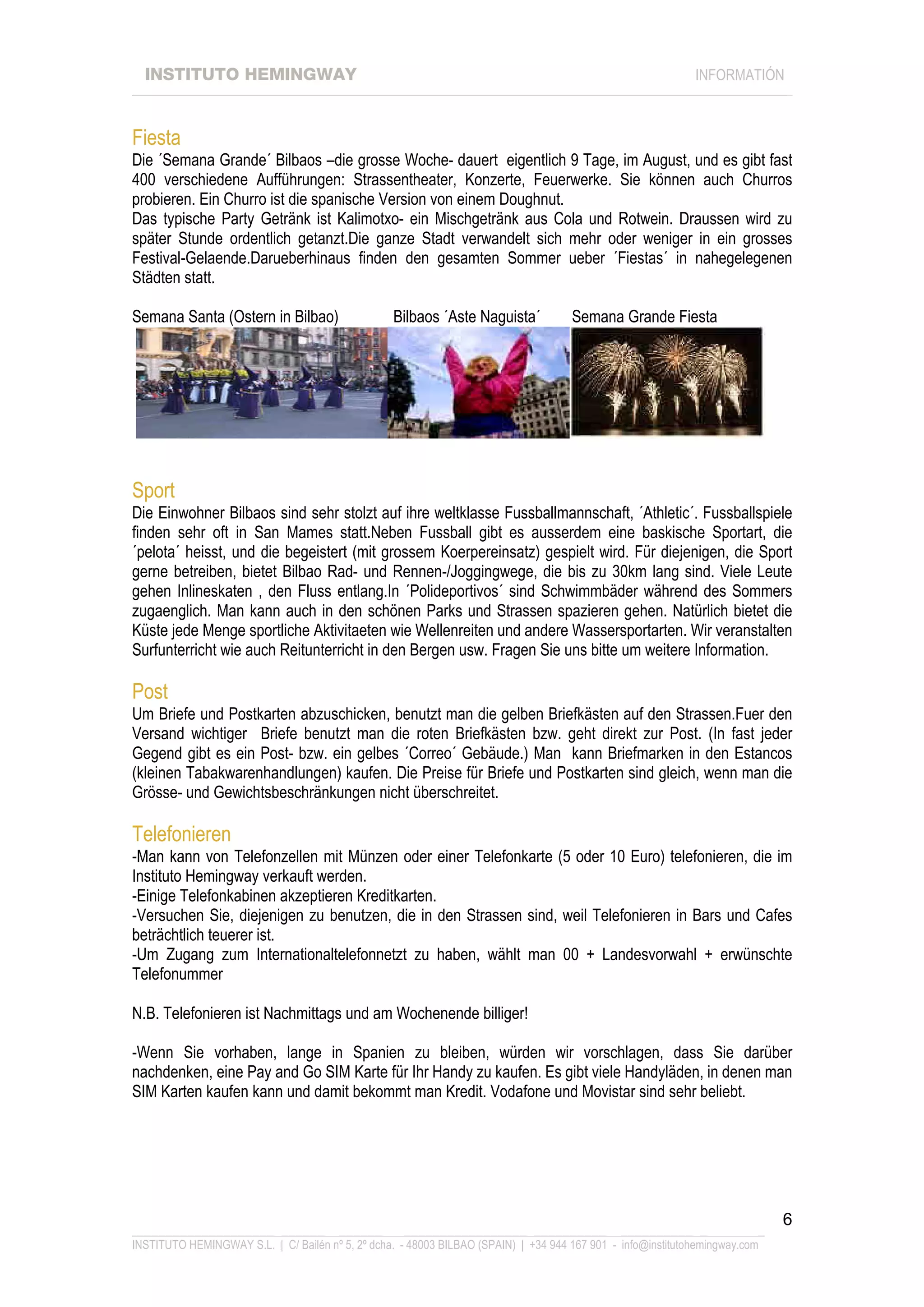 INSTITUTO HEMINGWAY                                                                                       INFORMATIÓN
____________________________________________________________________________________________________________________



Fiesta
Die ´Semana Grande´ Bilbaos –die grosse Woche- dauert eigentlich 9 Tage, im August, und es gibt fast
400 verschiedene Aufführungen: Strassentheater, Konzerte, Feuerwerke. Sie können auch Churros
probieren. Ein Churro ist die spanische Version von einem Doughnut.
Das typische Party Getränk ist Kalimotxo- ein Mischgetränk aus Cola und Rotwein. Draussen wird zu
später Stunde ordentlich getanzt.Die ganze Stadt verwandelt sich mehr oder weniger in ein grosses
Festival-Gelaende.Darueberhinaus finden den gesamten Sommer ueber ´Fiestas´ in nahegelegenen
Städten statt.

Semana Santa (Ostern in Bilbao)                   Bilbaos ´Aste Naguista´           Semana Grande Fiesta




Sport
Die Einwohner Bilbaos sind sehr stolzt auf ihre weltklasse Fussballmannschaft, ´Athletic´. Fussballspiele
finden sehr oft in San Mames statt.Neben Fussball gibt es ausserdem eine baskische Sportart, die
´pelota´ heisst, und die begeistert (mit grossem Koerpereinsatz) gespielt wird. Für diejenigen, die Sport
gerne betreiben, bietet Bilbao Rad- und Rennen-/Joggingwege, die bis zu 30km lang sind. Viele Leute
gehen Inlineskaten , den Fluss entlang.In ´Polideportivos´ sind Schwimmbäder während des Sommers
zugaenglich. Man kann auch in den schönen Parks und Strassen spazieren gehen. Natürlich bietet die
Küste jede Menge sportliche Aktivitaeten wie Wellenreiten und andere Wassersportarten. Wir veranstalten
Surfunterricht wie auch Reitunterricht in den Bergen usw. Fragen Sie uns bitte um weitere Information.

Post
Um Briefe und Postkarten abzuschicken, benutzt man die gelben Briefkästen auf den Strassen.Fuer den
Versand wichtiger Briefe benutzt man die roten Briefkästen bzw. geht direkt zur Post. (In fast jeder
Gegend gibt es ein Post- bzw. ein gelbes ´Correo´ Gebäude.) Man kann Briefmarken in den Estancos
(kleinen Tabakwarenhandlungen) kaufen. Die Preise für Briefe und Postkarten sind gleich, wenn man die
Grösse- und Gewichtsbeschränkungen nicht überschreitet.

Telefonieren
-Man kann von Telefonzellen mit Münzen oder einer Telefonkarte (5 oder 10 Euro) telefonieren, die im
Instituto Hemingway verkauft werden.
-Einige Telefonkabinen akzeptieren Kreditkarten.
-Versuchen Sie, diejenigen zu benutzen, die in den Strassen sind, weil Telefonieren in Bars und Cafes
beträchtlich teuerer ist.
-Um Zugang zum Internationaltelefonnetzt zu haben, wählt man 00 + Landesvorwahl + erwünschte
Telefonummer

N.B. Telefonieren ist Nachmittags und am Wochenende billiger!

-Wenn Sie vorhaben, lange in Spanien zu bleiben, würden wir vorschlagen, dass Sie darüber
nachdenken, eine Pay and Go SIM Karte für Ihr Handy zu kaufen. Es gibt viele Handyläden, in denen man
SIM Karten kaufen kann und damit bekommt man Kredit. Vodafone und Movistar sind sehr beliebt.




                                                                                                                             6
_______________________________________________________________________________________________________________
INSTITUTO HEMINGWAY S.L. | C/ Bailén nº 5, 2º dcha. - 48003 BILBAO (SPAIN) | +34 944 167 901 - info@institutohemingway.com
 