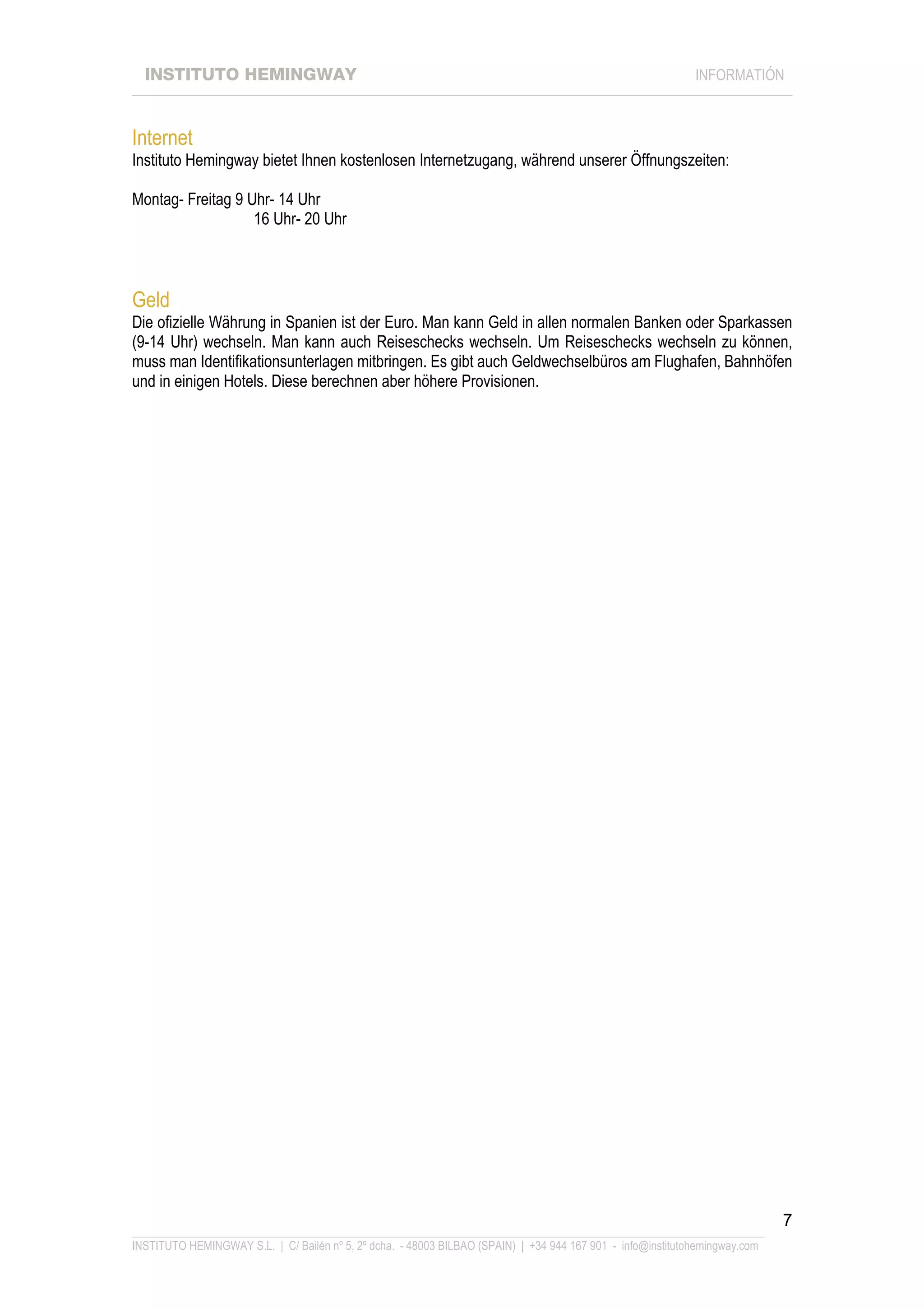 INSTITUTO HEMINGWAY                                                                                       INFORMATIÓN
____________________________________________________________________________________________________________________



Internet
Instituto Hemingway bietet Ihnen kostenlosen Internetzugang, während unserer Öffnungszeiten:

Montag- Freitag 9 Uhr- 14 Uhr
                   16 Uhr- 20 Uhr



Geld
Die ofizielle Währung in Spanien ist der Euro. Man kann Geld in allen normalen Banken oder Sparkassen
(9-14 Uhr) wechseln. Man kann auch Reiseschecks wechseln. Um Reiseschecks wechseln zu können,
muss man Identifikationsunterlagen mitbringen. Es gibt auch Geldwechselbüros am Flughafen, Bahnhöfen
und in einigen Hotels. Diese berechnen aber höhere Provisionen.




                                                                                                                             7
_______________________________________________________________________________________________________________
INSTITUTO HEMINGWAY S.L. | C/ Bailén nº 5, 2º dcha. - 48003 BILBAO (SPAIN) | +34 944 167 901 - info@institutohemingway.com
 