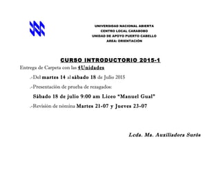 UNIVERSIDAD NACIONAL ABIERTA
CENTRO LOCAL CARABOBO
UNIDAD DE APOYO PUERTO CABELLO
AREA: ORIENTACIÓN
CURSO INTRODUCTORIO 2015-1
Entrega de Carpeta con las 4Unidades
.-Del martes 14 al sábado 18 de Julio 2015
.-Presentación de prueba de rezagados:
Sábado 18 de julio 9:00 am Liceo “Manuel Gual”
.-Revisión de nómina Martes 21-07 y Jueves 23-07
Lcda. Ma. Auxiliadora Surós
 