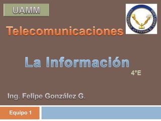 UAMM Telecomunicaciones La Información  4°E Ing. Felipe González G. Equipo 1 
