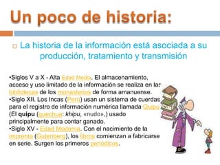 Un poco de historia:La historia de la información está asociada a su producción, tratamiento y transmisiónSiglos V a X - Alta Edad Media. El almacenamiento, acceso y uso limitado de la información se realiza en las bibliotecas de los monasterios de forma amanuense.