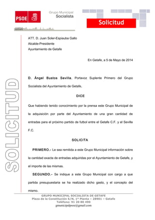 Solicitud
ATT. D. Juan Soler-Espiauba Gallo
Alcalde-Presidente
Ayuntamiento de Getafe
En Getafe, a 5 de Mayo de 2014
D. Ángel Bustos Sevilla, Portavoz Suplente Primero del Grupo
Socialista del Ayuntamiento de Getafe,
DICE
Que habiendo tenido conocimiento por la prensa este Grupo Municipal de
la adquisición por parte del Ayuntamiento de una gran cantidad de
entradas para el próximo partido de futbol entre el Getafe C.F. y el Sevilla
F.C.
SOLICITA
PRIMERO.- Le sea remitida a este Grupo Municipal información sobre
la cantidad exacta de entradas adquiridas por el Ayuntamiento de Getafe, y
el importe de las mismas.
SEGUNDO.- Se indique a este Grupo Municipal con cargo a que
partida presupuestaria se ha realizado dicho gasto, y el concepto del
mismo.
GRUPO MUNICIPAL SOCIALISTA DE GETAFE
Plaza de la Constitución S/N, 1ª Planta – 28901 – Getafe
Teléfono: 91 20 80 490
gmunicipalpsoe@gmail.com
 