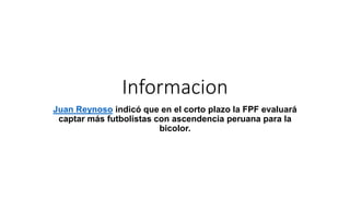 Informacion
Juan Reynoso indicó que en el corto plazo la FPF evaluará
captar más futbolistas con ascendencia peruana para la
bicolor.
 