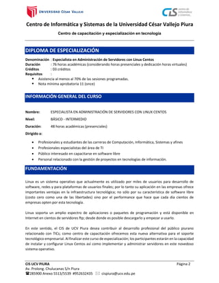 Centro de Informática y Sistemas de la Universidad César Vallejo Piura
Centro de capacitación y especialización en tecnología
CIS UCV PIURA Página 2
Av. Prolong. Chulucanas S/n Piura
285900 Anexo 5513/5539 #952632435  cispiura@ucv.edu.pe
DIPLOMA DE ESPECIALIZACIÓN
Denominación : Especialista en Administración de Servidores con Linux Centos
Duración : 76 horas académicas (considerando horas presenciales y dedicación horas virtuales)
Créditos : 03 créditos
Requisitos :
 Asistencia al menos al 70% de las sesiones programadas.
 Nota mínima aprobatoria 11 (once)
INFORMACIÓN GENERAL DEL CURSO
Nombre: ESPECIALISTA EN ADMINISTRACIÓN DE SERVIDORES CON LINUX CENTOS
Nivel: BÁSICO - INTERMEDIO
Duración: 48 horas académicas (presenciales)
Dirigido a:
 Profesionales y estudiantes de las carreras de Computación, Informática, Sistemas y afines
 Profesionales especialistas del área de TI
 Público interesado en capacitarse en software libre
 Personal relacionado con la gestión de proyectos en tecnologías de información.
FUNDAMENTACIÓN
Linux es un sistema operativo que actualmente es utilizado por miles de usuarios para desarrollo de
software, redes y para plataformas de usuarios finales; por lo tanto su aplicación en las empresas ofrece
importantes ventajas en la infraestructura tecnológica; no sólo por su característica de software libre
(costo cero como una de las libertades) sino por el performance que hace que cada día cientos de
empresas opten por esta tecnología.
Linux soporta un amplio espectro de aplicaciones o paquetes de programación y está disponible en
Internet en cientos de servidores ftp; desde donde es posible descargarlo y empezar a usarlo.
En este sentido, el CIS de UCV Piura desea contribuir al desarrollo profesional del público piurano
relacionado con TICs; como centro de capacitación ofrecemos esta nueva alternativa para el soporte
tecnológico empresarial. Al finalizar este curso de especialización; los participantes estarán en la capacidad
de instalar y configurar Linux Centos así como implementar y administrar servidores en este novedoso
sistema operativo.
 