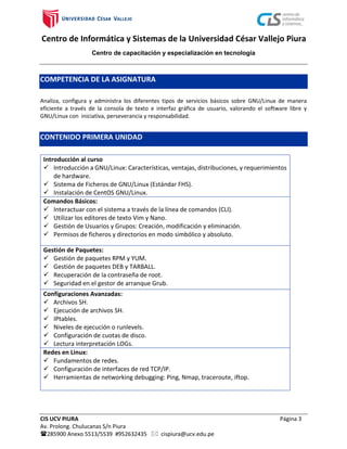 Centro de Informática y Sistemas de la Universidad César Vallejo Piura
Centro de capacitación y especialización en tecnología
CIS UCV PIURA Página 3
Av. Prolong. Chulucanas S/n Piura
285900 Anexo 5513/5539 #952632435  cispiura@ucv.edu.pe
COMPETENCIA DE LA ASIGNATURA
Analiza, configura y administra los diferentes tipos de servicios básicos sobre GNU/Linux de manera
eficiente a través de la consola de texto e interfaz gráfica de usuario, valorando el software libre y
GNU/Linux con iniciativa, perseverancia y responsabilidad.
CONTENIDO PRIMERA UNIDAD
Introducción al curso
 Introducción a GNU/Linux: Características, ventajas, distribuciones, y requerimientos
de hardware.
 Sistema de Ficheros de GNU/Linux (Estándar FHS).
 Instalación de CentOS GNU/Linux.
Comandos Básicos:
 Interactuar con el sistema a través de la línea de comandos (CLI).
 Utilizar los editores de texto Vim y Nano.
 Gestión de Usuarios y Grupos: Creación, modificación y eliminación.
 Permisos de ficheros y directorios en modo simbólico y absoluto.
Gestión de Paquetes:
 Gestión de paquetes RPM y YUM.
 Gestión de paquetes DEB y TARBALL.
 Recuperación de la contraseña de root.
 Seguridad en el gestor de arranque Grub.
Configuraciones Avanzadas:
 Archivos SH.
 Ejecución de archivos SH.
 IPtables.
 Niveles de ejecución o runlevels.
 Configuración de cuotas de disco.
 Lectura interpretación LOGs.
Redes en Linux:
 Fundamentos de redes.
 Configuración de interfaces de red TCP/IP.
 Herramientas de networking debugging: Ping, Nmap, traceroute, iftop.
 