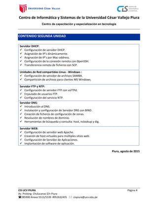 Centro de Informática y Sistemas de la Universidad César Vallejo Piura
Centro de capacitación y especialización en tecnología
CIS UCV PIURA Página 4
Av. Prolong. Chulucanas S/n Piura
285900 Anexo 5513/5539 #952632435  cispiura@ucv.edu.pe
CONTENIDO SEGUNDA UNIDAD
Servidor DHCP:
 Configuración de servidor DHCP.
 Asignación de IP’s dinámicamente.
 Asignación de IP’s por Mac-address.
 Configuración de la conexión remota con OpenSSH.
 Transferencia remota de ficheros con SCP.
Unidades de Red compartidas Linux - Windows :
 Configuración de servidor de archivos SAMBA.
 Compartición de archivos para clientes MS Windows.
Servidor FTP y NTP:
 Configuración de servidor FTP con vsFTPd.
 Enjaulado de usuarios FTP.
 Configuración del servicio NTP.
Servidor DNS:
 Introducción al DNS.
 Instalación y configuración de Servidor DNS con BIND.
 Creación de ficheros de configuración de zonas.
 Resolución de nombres de dominio.
 Herramientas de búsqueda y consulta: host, nslookup y dig.
Servidor WEB:
 Configuración de servidor web Apache.
 Creación de host virtuales para múltiples sitios web.
 Configuración de Servidor de Aplicaciones.
 Implantación de software de aplicación.
Piura, agosto de 2015
 