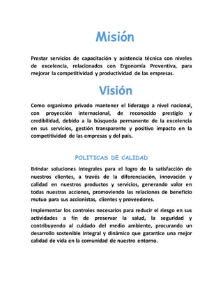 Misión 
Prestar servicios de capacitación y asistencia técnica con niveles 
de excelencia, relacionados con Ergonomía Preventiva, para 
mejorar la competitividad y productividad de las empresas. 
Visión 
Como organismo privado mantener el liderazgo a nivel nacional, 
con proyección internacional, de reconocido prestigio y 
credibilidad, debido a la búsqueda permanente de la excelencia 
en sus servicios, gestión transparente y positivo impacto en la 
competitividad de las empresas y del país. 
POLITICAS DE CALIDAD 
Brindar soluciones integrales para el logro de la satisfacción de 
nuestros clientes, a través de la diferenciación, innovación y 
calidad en nuestros productos y servicios, generando valor en 
todas nuestras acciones, promoviendo las relaciones de beneficio 
mutuo para sus accionistas, clientes y proveedores. 
Implementar los controles necesarios para reducir el riesgo en sus 
actividades a fin de preservar la salud, la seguridad y 
contribuyendo al cuidado del medio ambiente, procurando un 
desarrollo sostenible integral y dinámico que garantice una mejor 
calidad de vida en la comunidad de nuestro entorno. 
 