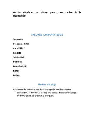 de los miembros que laboran para o en nombre de la 
organización. 
VALORES CORPORATIVOS 
Tolerancia 
Responsabilidad 
Amabilidad 
Respeto 
Solidaridad 
Disciplina 
Cumplimiento 
Honor 
Lealtad 
Medios de pago 
Van hacer de contado y se hará excepción con los clientes 
mayoritarios dándoles a ellos una mayor facilidad de pago 
como tarjetas de crédito, y cheques. 
