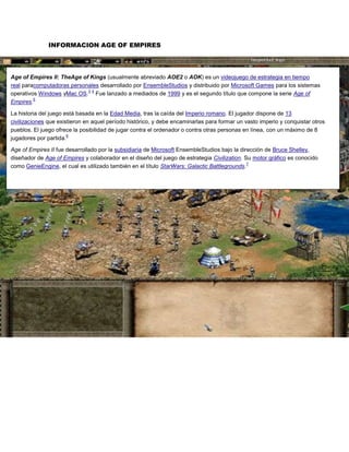 INFORMACION AGE OF EMPIRES




Age of Empires II: TheAge of Kings (usualmente abreviado AOE2 o AOK) es un videojuego de estrategia en tiempo
real paracomputadoras personales desarrollado por EnsembleStudios y distribuido por Microsoft Games para los sistemas
                            3 4
operativos Windows yMac OS. Fue lanzado a mediados de 1999 y es el segundo título que compone la serie Age of
         5
Empires.

La historia del juego está basada en la Edad Media, tras la caída del Imperio romano. El jugador dispone de 13
civilizaciones que existieron en aquel período histórico, y debe encaminarlas para formar un vasto imperio y conquistar otros
pueblos. El juego ofrece la posibilidad de jugar contra el ordenador o contra otras personas en línea, con un máximo de 8
                       6
jugadores por partida.

Age of Empires II fue desarrollado por la subsidiaria de Microsoft EnsembleStudios bajo la dirección de Bruce Shelley,
diseñador de Age of Empires y colaborador en el diseño del juego de estrategia Civilization. Su motor gráfico es conocido
                                                                                              7
como GenieEngine, el cual es utilizado también en el título StarWars: Galactic Battlegrounds.
 