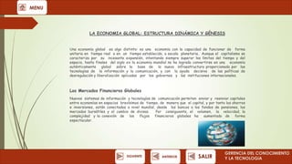 MENU

LA ECONOMIA GLOBAL: ESTRUCTURA DINÁMICA Y GÉNESIS
Una economía global es algo distinto: es una economía con la capacidad de funcionar de forma
unitaria en tiempo real o en un tiempo establecido, a escala planetaria. Aunque el capitalismo se
caracteriza por su incesante expansión, intentando siempre superar los límites del tiempo y del
espacio, hasta finales del siglo xx la economía mundial no ha logrado convertirse en una economía
auténticamente global sobre la base de la nueva infraestructura proporcionada por las
tecnologías de la información y la comunicación, y con la ayuda decisiva de las políticas de
desregulación y liberalización aplicadas por los gobiernos y las instituciones internacionales.

Los Mercados Financieros Globales
Nuevos sistemas de información y tecnologías de comunicación permiten enviar y reenviar capitales
entre economías en espacios brevísimos de tiempo, de manera que el capital, y por tanto los ahorros
e inversiones, están conectados a nivel mundial, desde los bancos a los fondos de pensiones, los
mercados bursátiles y el cambio de divisas.
Por consiguiente, el volumen, la velocidad, la
complejidad y la conexión de los flujos financieros globales ha aumentado de forma
espectacular.

SIGUIENTE

ANTERIOR

SALIR

GERENCIA DEL CONOCIMIENTO
Y LA TECNOLOGíA

 