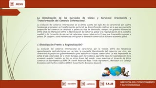 MENU

La Globalización de los mercados de bienes
Transformación del Comercio Internacional.

y

Servicios:

Crecimiento

y

La evolución del comercio internacional en el último cuarto del siglo XX se caracterizó por cuatro
tendencias principales: su transformación sectorial; su diversificación relativa, en la que una creciente
proporción del comercio se desplazó a países en vías de desarrollo, aunque con grandes diferencias
entre ellos; la interacción entre la liberalización del comercio global y la regionalización de la economía
mundial; y la formación de una red de relaciones comerciales entre firmas que trascendía regiones y
países. En conjunto, estas tendencias configuran la dimensión comercial de la nueva economía global.

¿ Globalización Frente a Regionalización?
La evolución del comercio internacional se caracterizó por la tensión entre dos tendencias
aparentemente contradictorias: por un lado, la creciente liberalización del comercio; por otro, una
diversidad de proyectos gubernamentales para establecer bloques comerciales. La más importante de
estas áreas comerciales es la Unión Europea, pero la tendencia aparente hacia la regionalización de la
economía mundial también se dio en otras áreas del mundo, como muestran el Acuerdo de Libre
Comercio de Norteamérica (NAFTA: North American Free Trade Agreement), Mercosur y el Consejo
Económico del Pacífico Asiático (APEC: Asian Pacific Economic Council).

SIGUIENTE

ANTERIOR

SALIR

GERENCIA DEL CONOCIMIENTO
Y LA TECNOLOGíA

 