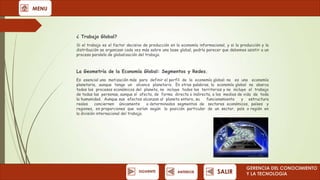 MENU

¿ Trabajo Global?
Si el trabajo es el factor decisivo de producción en la economía informacional, y si la producción y la
distribución se organizan cada vez más sobre una base global, podría parecer que debemos asistir a un
proceso paralelo de globalización del trabajo.

La Geometría de la Economía Global: Segmentos y Redes.
Es esencial una matización más para definir el perfil de la economía global: no es una economía
planetaria, aunque tenga un alcance planetario. En otras palabras, la economía global no abarca
todos los procesos económicos del planeta, no incluye todos los territorios y no incluye el trabajo
de todas las personas, aunque sí afecta, de forma directa o indirecta, a los medios de vida de toda
la humanidad. Aunque sus efectos alcanzan al planeta entero, su
funcionamiento
y estructura
reales
conciernen únicamente
a determinados segmentos de sectores económicos, países y
regiones, en proporciones que varían según la posición particular de un sector, país o región en
la división internacional del trabajo.

SIGUIENTE

ANTERIOR

SALIR

GERENCIA DEL CONOCIMIENTO
Y LA TECNOLOGíA

 