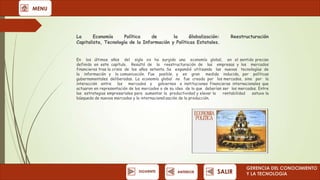 MENU

La
Economía
Política
de
la
Globalización:
Capitalista, Tecnología de la Información y Políticas Estatales.

Reestructuración

En los últimos años del siglo xx ha surgido una economía global, en el sentido preciso
definido en este capítulo. Resultó de la reestructuración de las empresas y los mercados
financieros tras la crisis de los años setenta. Se expandió utilizando las nuevas tecnologías de
la información y la comunicación. Fue posible, y en gran medida inducida, por políticas
gubernamentales deliberadas. La economía global no fue creada por los mercados, sino por la
interacción entre los mercados y gobiernos e instituciones financieras internacionales que
actuaron en representación de los mercados o de su idea de lo que deberían ser los mercados. Entre
las estrategias empresariales para aumentar la productividad y elevar la
rentabilidad
estuvo la
búsqueda de nuevos mercados y la internacionalización de la producción.

SIGUIENTE

ANTERIOR

SALIR

GERENCIA DEL CONOCIMIENTO
Y LA TECNOLOGíA

 