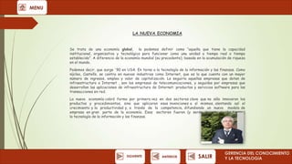 MENU

LA NUEVA ECONOMIA
Se trata de una economía global,
la podemos definir como “aquella que tiene la capacidad
institucional, organizativa y tecnológica para funcionar como una unidad a tiempo real o tiempo
establecido”. A diferencia de la economía mundial (su precedente), basada en la acumulación de riqueza
en el mundo.
Podemos decir, que surge '90 en USA. En torno a la tecnología de la información y las finanzas. Como
núcleo, Castells, se centra en nuevas industrias como Internet, que es la que cuenta con un mayor
número de ingresos, empleo y valor de capitalización. Le seguiría aquellas empresas que dotan de
infraestructura a Internet , son las empresas de telecomunicaciones, y seguidas por empresas que
desarrollan las aplicaciones de infraestructura de Internet: productos y servicios software para las
transacciones en red.
La nueva economía cobró forma por primera vez en dos sectores clave que no sólo innovaron los
productos y procedimientos, sino que aplicaron esas invenciones a sí mismos, alentando así el
crecimiento y la productividad y, a través de la competencia, difundiendo un nuevo modelo de
empresa en gran parte de la economía. Esos sectores fueron (y serán durante mucho tiempo)
la tecnología de la información y las finanzas.

SIGUIENTE

ANTERIOR

SALIR

GERENCIA DEL CONOCIMIENTO
Y LA TECNOLOGíA

 