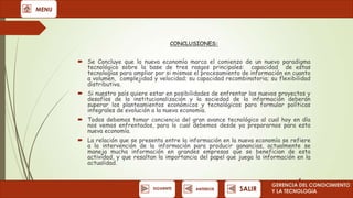 MENU

CONCLUSIONES:

 Se Concluye que la nueva economía marca el comienzo de un nuevo paradigma
tecnológico sobre la base de tres rasgos principales: capacidad de estas
tecnologías para ampliar por si mismas el procesamiento de información en cuanto
a volumen, complejidad y velocidad; su capacidad recombinatoria; su flexibilidad
distributiva.
 Si nuestro país quiere estar en posibilidades de enfrentar los nuevos proyectos y
desafíos de la institucionalización y la sociedad de la información deberán
superar los planteamientos económicos y tecnológicos para formular políticas
integrales de evolución a la nueva economía.
 Todos debemos tomar conciencia del gran avance tecnológico al cual hoy en día
nos vemos enfrentados, para lo cual debemos desde ya prepararnos para esta
nueva economía.
 La relación que se presenta entre la información en la nueva economía se refiere
a la intervención de la información para producir ganancias, actualmente se
maneja mucha información en grandes empresas que se benefician de esta
actividad, y que resaltan la importancia del papel que juega la información en la
actualidad.

SIGUIENTE

ANTERIOR

SALIR

GERENCIA DEL CONOCIMIENTO
Y LA TECNOLOGíA

 