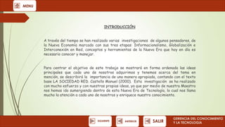 MENU

INTRODUCCIÓN
A través del tiempo se han realizado varias investigaciones de algunos pensadores, de
la Nueva Economía marcado con sus tres etapas: Informacionalismo, Globalización e
Interconexión en Red, conceptos y herramientas de la Nueva Era que hoy en día es
necesario conocer y manejar.
Para centrar el objetivo de este trabajo se mostrará en forma ordenada las ideas
principales que cada uno de nosotros adquirimos y tenemos acerca del tema en
mención, se describirá la importancia de una manera apropiada, contando con el texto
base LA SOCIEDAD RED. Castells Manuel (2000). Esta investigación se ha realizado
con mucho esfuerzo y con nuestras propias ideas, ya que por medio de nuestra Maestra
nos hemos ido sumergiendo dentro de esta Nueva Era de Tecnología, lo cual nos llama
mucho la atención a cada uno de nosotros y enriquece nuestro conocimiento.

SIGUIENTE

ANTERIOR

SALIR

GERENCIA DEL CONOCIMIENTO
Y LA TECNOLOGíA

 