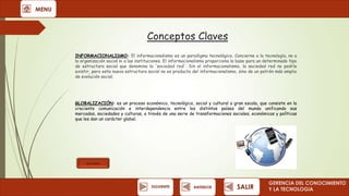 MENU

Conceptos Claves
INFORMACIONALISMO: El informacionalismo es un paradigma tecnológico. Concierne a la tecnología, no a
la organización social ni a las instituciones. El informacionalismo proporciona la base para un determinado tipo
de estructura social que denomino la 'sociedad red'. Sin el informacionalismo, la sociedad red no podría
existir, pero esta nueva estructura social no es producto del informacionalismo, sino de un patrón más amplio
de evolución social.

GLOBALIZACIÓN: es un proceso económico, tecnológico, social y cultural a gran escala, que consiste en la
creciente comunicación e interdependencia entre los distintos países del mundo unificando sus
mercados, sociedades y culturas, a través de una serie de transformaciones sociales, económicas y políticas
que les dan un carácter global.

Ver video

SIGUIENTE

ANTERIOR

SALIR

GERENCIA DEL CONOCIMIENTO
Y LA TECNOLOGíA

 