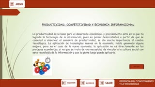 MENU

PRODUCTIVIDAD, COMPETITIVIDAD Y ECONOMÍA INFORMACIONAL
La productividad es la base para el desarrollo económico, y precisamente esto es lo que ha
logrado la tecnología de la información, pues en países desarrollados a partir de que se
comenzó a observar el aumento de productividad, se dio mucha importancia al cambio
tecnológico. La aplicación de tecnologías nuevas en la economía, había generado alguna
mejora, pero en el caso de la nueva economía, la aplicación no es directamente en los
procesos económicos, si no que se trata de una necesidad de vincular a la cultura social con
esta tecnología de la información y que la gente luego pueda aplicarla.

Ver video

SIGUIENTE

ANTERIOR

SALIR

GERENCIA DEL CONOCIMIENTO
Y LA TECNOLOGíA

 