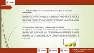 MENU

¿ La Productividad basada en el conocimiento es especifica de la economía
informacional?
Los historiadores económicos han expuesto el papel fundamental que ha desempeñado la
tecnología en el crecimiento económico, vía el aumento de la productividad, a lo largo de la
historia y en especial en la era industrial. La hipótesis sobre el papel crucial de la tecnología
como fuente de la productividad en las economías avanzadas parece ser capaz de abarcar
también buena parte de la pasada experiencia de crecimiento económico, transcendiendo
diferentes tradiciones intelectuales de la teoría económica.

Informacionalismo y Capitalismo, Productividad y Rentabilidad
Las empresas no son motivadas por la productividad, sino por la rentabilidad y el aumento
del valor de sus acciones. Para ello, la productividad y la tecnología pueden ser medios
importantes, pero sin duda no los únicos. y las instituciones políticas, moldeadas por un conjunto
más amplio de valores
e intereses, se orientarán, en el ámbito económico, hacia
la
maximización
de
la competitividad de sus
economías constituyentes. La rentabilidad y la
competitividad son los determinantes reales de la innovación tecnológica y del crecimiento de la
productividad.

SIGUIENTE

ANTERIOR

SALIR

GERENCIA DEL CONOCIMIENTO
Y LA TECNOLOGíA

 