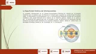 MENU

La Especificidad Histórica del Informacionalismo
La economía informacional es un sistema socioeconómico distintivo en relación con la economía
industrial, pero no debido a que se difieran en la fuente para aumentar su productividad. En ambos
casos, el conocimiento y el procesamiento de la información son elementos cruciales del crecimiento
económico, como puede ilustrarse con la historia de la industria química, basada en la ciencia o
por la revolución de la gestión que creó el fordismo. Lo que es distintivo es la realización final del
potencial de productividad contenido en la economía industrial madura debido al cambio hacia un
paradigma tecnológico basado en las tecnologías de la información.

SIGUIENTE

ANTERIOR

SALIR

GERENCIA DEL CONOCIMIENTO
Y LA TECNOLOGíA

 