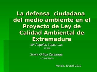 La defensa ciudadana
del medio ambiente en el
   Proyecto de Ley de
  Calidad Ambiental de
      Extremadura
     Mª Ángeles López Lax
             ACIMA


     Sonia Ortiga Zarazaga
           LOSVERDES


                       Mérida, 30 abril 2010
 