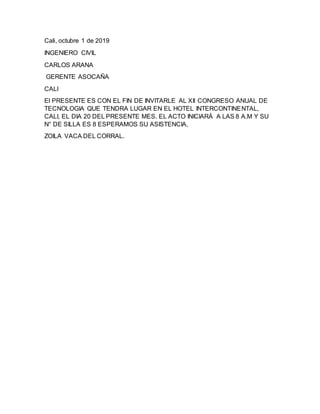 Cali, octubre 1 de 2019
INGENIERO CIVIL
CARLOS ARANA
GERENTE ASOCAÑA
CALI
El PRESENTE ES CON EL FIN DE INVITARLE AL XII CONGRESO ANUAL DE
TECNOLOGIA QUE TENDRA LUGAR EN EL HOTEL INTERCONTINENTAL,
CALI, EL DIA 20 DEL PRESENTE MES. EL ACTO INICIARÁ A LAS 8 A.M Y SU
N° DE SILLA ES 8 ESPERAMOS SU ASISTENCIA,
ZOILA VACA DEL CORRAL.
 