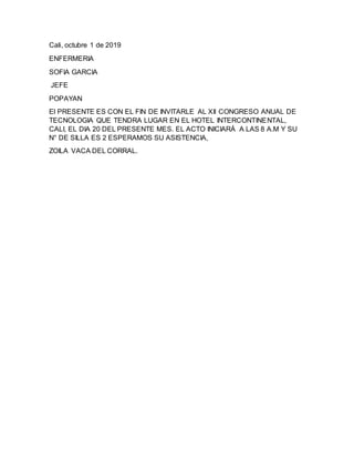 Cali, octubre 1 de 2019
ENFERMERIA
SOFIA GARCIA
JEFE
POPAYAN
El PRESENTE ES CON EL FIN DE INVITARLE AL XII CONGRESO ANUAL DE
TECNOLOGIA QUE TENDRA LUGAR EN EL HOTEL INTERCONTINENTAL,
CALI, EL DIA 20 DEL PRESENTE MES. EL ACTO INICIARÁ A LAS 8 A.M Y SU
N° DE SILLA ES 2 ESPERAMOS SU ASISTENCIA,
ZOILA VACA DEL CORRAL.
 