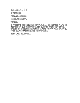 Cali, octubre 1 de 2019
ENFERMERO
ADRIAN RODRIGUEZ
GERENTE GENERAL
PEREIRA
El PRESENTE ES CON EL FIN DE INVITARLE AL XII CONGRESO ANUAL DE
TECNOLOGIA QUE TENDRA LUGAR EN EL HOTEL INTERCONTINENTAL,
CALI, EL DIA 20 DEL PRESENTE MES. EL ACTO INICIARÁ A LAS 8 A.M Y SU
N° DE SILLA ES 17 ESPERAMOS SU ASISTENCIA,
ZOILA VACA DEL CORRAL.
 