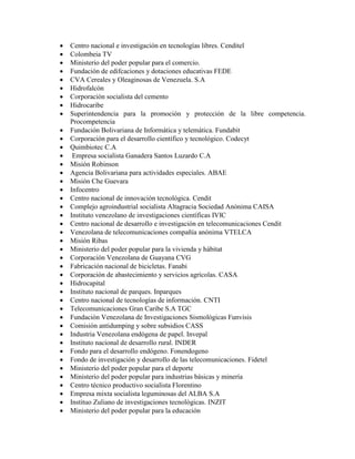    Centro nacional e investigación en tecnologías libres. Cenditel
   Colombeia TV
   Ministerio del poder popular para el comercio.
   Fundación de edifcaciones y dotaciones educativas FEDE
   CVA Cereales y Oleaginosas de Venezuela. S.A
   Hidrofalcón
   Corporación socialista del cemento
   Hidrocaribe
   Superintendencia para la promoción y protección de la libre competencia.
    Procompetencia
   Fundación Bolivariana de Informática y telemática. Fundabit
   Corporación para el desarrollo científico y tecnológico. Codecyt
   Quimbiotec C.A
    Empresa socialista Ganadera Santos Luzardo C.A
   Misión Robinson
   Agencia Bolivariana para actividades especiales. ABAE
   Misión Che Guevara
   Infocentro
   Centro nacional de innovación tecnológica. Cendit
   Complejo agroindustrial socialista Altagracia Sociedad Anónima CAISA
   Instituto venezolano de investigaciones científicas IVIC
   Centro nacional de desarrollo e investigación en telecomunicaciones Cendit
   Venezolana de telecomunicaciones compañía anónima VTELCA
   Misión Ribas
   Ministerio del poder popular para la vivienda y hábitat
   Corporación Venezolana de Guayana CVG
   Fabricación nacional de bicicletas. Fanabi
   Corporación de abastecimiento y servicios agrícolas. CASA
   Hidrocapital
   Instituto nacional de parques. Inparques
   Centro nacional de tecnologías de información. CNTI
   Telecomunicaciones Gran Caribe S.A TGC
   Fundación Venezolana de Investigaciones Sismológicas Funvisis
   Comisión antidumping y sobre subsidios CASS
   Industria Venezolana endógena de papel. Invepal
   Instituto nacional de desarrollo rural. INDER
   Fondo para el desarrollo endógeno. Fonendogeno
   Fondo de investigación y desarrollo de las telecomunicaciones. Fidetel
   Ministerio del poder popular para el deporte
   Ministerio del poder popular para industrias básicas y minería
   Centro técnico productivo socialista Florentino
   Empresa mixta socialista leguminosas del ALBA S.A
   Instituo Zuliano de investigaciones tecnológicas. INZIT
   Ministerio del poder popular para la educación
 