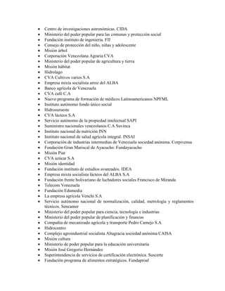    Centro de investigaciones astronómicas. CIDA
   Ministerio del poder popular para las comunas y protección social
   Fundación instituto de ingeniería. FII
   Consejo de protección del niño, niñas y adolescente
   Misión árbol
   Corporación Venezolana Agraria CVA
   Ministerio del poder popular de agricultura y tierra
   Misión hábitat
   Hidrolago
   CVA Cultivos varios S.A
   Empresa mixta socialista arroz del ALBA
   Banco agrícola de Venezuela
   CVA café C.A
   Nuevo programa de formación de médicos Latinoamericanos NPFML
   Instituto autónomo fondo único social
   Hidrosuroeste
   CVA lácteos S.A
   Servicio autónomo de la propiedad intelectual SAPI
   Suministro nacionales venezolanos C.A Suvinca
   Instituto nacional de nutrición INN
   Instituto nacional de salud agrícola integral. INSAI
   Corporación de industrias intermedias de Venezuela sociedad anónima. Corpivensa
   Fundación Gran Mariscal de Ayacucho. Fundayacucho
   Misión Piar
   CVA azúcar S.A
   Misión identidad
   Fundación instituto de estudios avanzados. IDEA
   Empresa mixta socialista lácteos del ALBA S.A
   Fundación frente bolivariano de luchadores sociales Francisco de Miranda
   Telecom Venezuela
   Fundación Edumedia
   La empresa agrícola Venchi S.A
   Servicio autónomo nacional de normalización, calidad, metrología y reglamentos
    técnicos. Sencamer
   Ministerio del poder popular para ciencia, tecnología e industrias
   Ministerio del poder popular de planificación y finanzas
   Compañía de mecanizado agrícola y transporte Pedro Camejo S.A
   Hidrocentro
   Complejo agroindustrial socialista Altagracia sociedad anónima CAISA
   Misión cultura
   Ministerio de poder popular para la educación universitaria
   Misión José Gregorio Hernández
   Superintendencia de servicios de certificación electrónica. Suscerte
   Fundación programa de alimentos estratégicos. Fundaproal
 