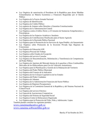   Ley Orgánica de autorización al Presidente de la República para dictar Medidas
      Extraordinarias en Materia Económica y Financiera Requeridas por el Interés
      Público
    Ley Orgánica de la Fuerza Armada Nacional
    Ley orgánica de Identificación
    Ley Orgánica de Crédito Público
    Ley orgánica de Amparo sobre Derechos y Garantías Constitucionales
    Ley Orgánica de la Administración Central
    Ley Orgánica contra el tráfico Ilícito y el Consumo de Sustancias Estupefacientes y
      Psicotrópicas
    Ley Orgánica de los Espacios Acuáticos e Insulares
    Ley Orgánica de Contribuciones Parafiscales para el Sector Agrícola
    Ley Orgánica de la Hacienda Pública Nacional
    Ley Orgánica para la Prestación de los Servicios de Agua Potable y de Saneamiento
    Ley Orgánica sobre Promoción de la Inversión Privada bajo Régimen de
      Concesiones
    Ley Orgánica de Educación LOE
    Ley Orgánica Procesal del Trabajo
    Ley Orgánica sobre Estados de Excepción
    Ley Orgánica del servicio Consular
    Ley Orgánica de Descentralización, Delimitación y Transferencia de Competencias
      del Poder Público
    Ley Orgánica de Apertura del Mercado Interno de la gasolina y Otros Combustibles
      Derivados de los Hidrocarburos para Uso de Vehículos Automotores
    Ley Orgánica para la Planificación y Gestión de la Ordenación del Territorio
    Ley Orgánica del Poder Público Municipal
    Ley Orgánica del Consejo de la Judicatura
    Ley Orgánica de los Consejos Legislativos de los Estados
    Ley Orgánica del Poder Ciudadano
    Ley Orgánica de Aduanas
    Ley Orgánica de la Administración Financiera del Sector Público
    Ley Orgánica de Régimen Presupuestario
    Ley Orgánica de la Contraloría General de la República y del Sistema Nacional de
      Control Fiscal
    Ley Orgánica del servicio Eléctrico
    Ley Especial de Asociaciones Cooperativas
    Ley Orgánica del Sistema de Seguridad Social
    Ley Orgánica Contra la Delincuencia Organizada
    Ley Orgánica para la Protección del Niño, Niña y Adolescente. Lopna
También pueden consultar los siguientes portales:
www.canaimaeducativo.gob.ve
www.canaima.softwarelibre.gob.ve
                                                          Barola, 07 de Octubre de 2011.
 