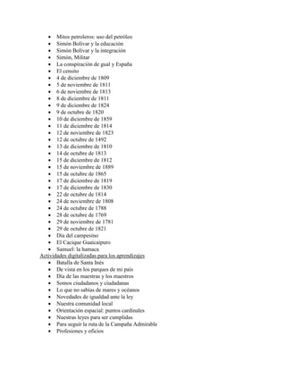  Mitos petroleros: uso del petróleo
    Simón Bolívar y la educación
    Simón Bolívar y la integración
    Simón, Militar
    La conspiración de gual y España
    El censito
    4 de diciembre de 1809
    5 de noviembre de 1811
    6 de noviembre de 1813
    8 de diciembre de 1811
    9 de diciembre de 1824
    9 de octubre de 1820
    10 de diciembre de 1859
    11 de diciembre de 1814
    12 de noviembre de 1823
    12 de octubre de 1492
    13 de diciembre de 1810
    14 de octubre de 1813
    15 de diciembre de 1812
    15 de noviembre de 1889
    15 de octubre de 1865
    17 de diciembre de 1819
    17 de diciembre de 1830
    22 de octubre de 1814
    24 de noviembre de 1808
    24 de octubre de 1788
    28 de octubre de 1769
    29 de noviembre de 1781
    29 de octubre de 1821
    Día del campesino
    El Cacique Guaicaipuro
    Samuel: la hamaca
Actividades digitalizadas para los aprendizajes
    Batalla de Santa Inés
    De vista en los parques de mi país
    Día de las maestras y los maestros
    Somos ciudadanos y ciudadanas
    Lo que no sabías de mares y océanos
    Novedades de igualdad ante la ley
    Nuestra comunidad local
    Orientación espacial: puntos cardinales
    Nuestras leyes para ser cumplidas
    Para seguir la ruta de la Campaña Admirable
    Profesiones y oficios
 