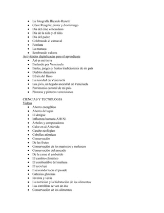  La fotografía Ricardo Razetti
    César Rengifo: pintor y dramaturgo
    Día del cine venezolano
    Día de la niña y el niño
    Día del padre
    Celebrando el carnaval
    Fotolata
    La manaca
    Sembrando valores
Actividades digitalizadas para el aprendizaje
    Así es mi tierra
    Bailando por Venezuela
    Bailes, juegos y fiestas tradicionales de mi país
    Diablos danzantes
    Efraín del llano
    La navidad en Venezuela
    Los jivis, un legado ancestral de Venezuela
    Patrimonio cultural de mi país
    Pintoras y pintores venezolanos

CIENCIAS Y TECNOLOGIA
Videos
    Ahorro energético
    Ahorro del agua
    El dengue
    Influenza humana AH1N1
    Arboles y computadoras
    Calor en al Antártida
    Casabe ecológico
    Cebollas atómicas
    Conservación
    De las frutas
    Conservación de los mariscos y moluscos
    Conservación del pescado
    De la carne al embutido
    El cambio climático
    El combustible del mañana
    El reciclaje
    Excavando hacia el pasado
    Galaxias glotonas
    Inventa y verás
    La nutrición y la hidratación de los alimentos
    Las estrellitas se ven de día
    Conservación de los alimentos
 