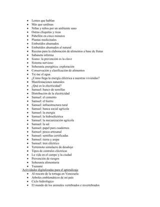  Lentes que hablan
    Más que sardinas
    Niñas y niños por un ambiente sano
    Ostras chiquitas y ricas
    Pabellón en cinco minutos
    Plantas medicinales
    Embutidos ahumados
    Embutidos ahumados al natural
    Recetas para la elaboración de alimentos a base de frutas
    Sabaneta informa
    Sismo: la prevención es la clave
    Sistema nervioso
    Soberanía energética: exploración
    Conservación y clasificación de alimentos
    Tic-tac el agua
    ¿Cómo llega la energía eléctrica a nuestras viviendas?
    Manifestaciones naturales
    ¿Qué es la electricidad?
    Samuel: banco de semillas
    Distribución de la electricidad
    Samuel: el cemento
    Samuel: el hierro
    Samuel: infraestructura rural
    Samuel: banca social agrícola
    Samuel: la energía
    Samuel: la hidroeléctrica
    Samuel: la mecanización agrícola
    Samuel: la sal
    Samuel: papel para cuadernos
    Samuel: pesca artesanal
    Samuel: semillas certificadas
    Samuel: tierra y arepa
    Samuel: tren eléctrico
    Terremoto simulacro de desalojo
    Tipos de centrales eléctricas
    La vida en el campo y la ciudad
    Prevención de riesgos
    Soberanía alimentaria
    Tsunami
Actividades digitalizadas para el aprendizaje
    Al rescate de la tortuga en Venezuela
    Arboles emblemáticos de mi país
    Ciclo hidrológico
    El mundo de los animales vertebrados e invertebrados
 