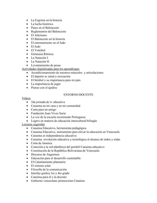  La Esgrima en la historia
    La lucha histórica
    Pases en el Baloncesto
    Reglamentos del Baloncesto
    El Atletismo
    El Baloncesto en la historia
    El entrenamiento en el Judo
    El Judo
    El Voleibol
    Gimnasia Rítmica
    La Natación I
    La Natación II
    Levantamiento de pesas
Actividades digitalizadas para los aprendizajes
    Acondicionamiento de nuestros músculos y articulaciones
    El deporte es salud y recreación
    El béisbol y su importancia para mi país
    La importancia de jugar
    Pienso con el ajedrez

                                 ENTORNO DOCENTE
Videos
    2da jornada de tv educativa
    Canaima en mi casa y en mi comunidad
    Carta para un amigo
    Fundación Juan Vives Suria
    La voz de la escuela recorriendo Portuguesa
    Logros en materia de educación intercultural bilingüe
Lecturas sugeridas
    Canaima Educativo, herramienta pedagógica
    Canaima Educativo, instrumento para elevar la educación en Venezuela
    Canaima es independencia educativa
    Canaima revolución educativa y tecnológica al alcance de todos y todas
    Carta de Jamaica
    Conexión a la red alámbrica del portátil Canaima educativo
    Constitución de la República Bolivariana de Venezuela
    Discurso de Angostura
    Educación para el desarrollo sustentable
    El Calentamiento planetario
    El sistema solar
    Filosofía de la comunicación
    Interfaz grafica 3er y 4to grado
    Canaima para él y la docente
    Gobierno venezolano promociona Canaima
 