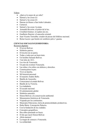 Videos
    ¿Qué es lo mejor de ser niño?
    Samuel y las cosas (1)
    Samuel y las cosas (2)
    Danzas en Honor a San Isidro Labrador.
    Carnaval.
    Samuel y las cosas: la arepa.
    Armando Reverón: el pintor de la luz.
    Cristóbal Jiménez: el coplero de oro.
    Gualberto Ibarreto: el sancocho oriental.
    Juan Vicente Torrealba: creador de piezas del folklore nacional.
    Reina Lucero: que bonito mi sombrero pelo e’ guama.

CIENCIAS SOCIALES/GEOHISTORIA
Recursos digitales
    El joven Bolívar.
    Símbolos patrios.
    El tricolor de mi patria.
    Todas y todos por un buen trato.
    Un hombre llamado Bolívar.
    5 de Julio de 1811.
    Los ríos de Venezuela.
    Un país de aventura Venezuela.
    Las niñas y los niños con deberes y derechos.
    Construyamos la paz.
    Vivir en familia.
    Mi historial personal.
    El maestro Andrés Bello.
    Batalla de Ayacucho.
    Conozcamos al estado Bolívar.
    Batalla de La Victoria.
    La ciudadanía.
    El escudo nacional.
    El calentamiento global.
    Símbolos naturales.
    Simon Bolívar y la conservación ambiental.
    Monumentos históricos de Venezuela.
    Viajando por los continentes.
    Municipio Palavecino, tierra de potencialidades productivas.
    Doña María Concepción Palacios.
    Con la fundación de las ciudades.
    Conceptos geográficos.
    Dos niños pensando en Sucre.
    El día que nació Simon Bolívar.
    ¡Hola maraisa!
    La magia de conocer a Venezuela.
    La solidaridad.
 