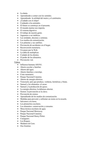  La danta.
    Aprendiendo a comer con los sentidos.
    Aprendiendo la utilidad del metro y el centímetro.
    ¡Cuidado con el chipo!
    Cuidando a los animales.
    El futuro se construye en el presente.
    El mundo marino nos importa.
    El sistema digestivo.
    El trabajo de nuestra gente.
    Juguemos a ser médicos.
    Las unidades, decenas y centenas.
    Los medios de comunicación.
    Los planetas y sus satélites.
    Prevención de accidentes en el hogar.
    Reconversión monetaria.
    Un paseo por la Web.
    La tabla de multiplicar.
    Cuidado de los dientes.
    El poder de los alimentos.
    Prevención vial.
Videos
    Influenza humana AH1N1.
    Ahorro escolar y familiar.
    Ahorro del agua.
    Ahorro familiar y reciclaje.
    Cono monetario.
    Parque Nacional Canaima.
    Ahorro de energía eléctrica.
    Venezuela: país que produce, verduras, hortalizas y frutas.
    Samuel y los alimentos: el cacao.
    Samuel y la producción de queso.
    La energía eléctrica: la debemos ahorrar.
    Sismos: la prevención es la clave.
    Prevención de sismos.
    Aprendiendo de los medios de comunicación.
    Medidas para prevenir y enfrentar un sismo en la escuela.
    Salvemos a la tierra.
    Los plomeritos escolares.
    Los alimentos: conservación y consumo.
    Mesa técnica escolares de agua.
    Parque Nacional Morrocoy.
    Parque Nacional Canaima.
    Parque Nacional Henry Pittier.
    Cunaguaro.
    Los Roques.
    Medanos de Coro.
    Oso frontino.
 