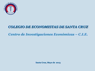  
COLEGIO DE ECONOMISTAS DE SANTA CRUZCOLEGIO DE ECONOMISTAS DE SANTA CRUZ
Centro de Investigaciones Económicas – C.I.E.
Santa Cruz, Mayo de 2013Santa Cruz, Mayo de 2013
 