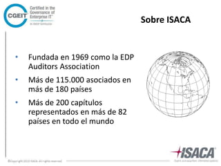 Sobre ISACA 
• Fundada en 1969 como la EDP 
Auditors Association 
• Más de 115.000 asociados en 
más de 180 países 
• Más de 200 capítulos 
representados en más de 82 
países en todo el mundo 
 