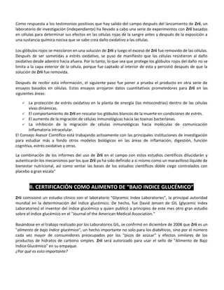 Como respuesta a los testimonios positivos que hay salido del campo después del lanzamiento de Zrii, un
laboratorio de investigación (independiente) ha llevado a cabo una serie de experimentos con Zrii basados
en células para determinar sus efectos en las células rojas de la sangre antes y después de la exposición a
una sustancia química nociva que se sabe crea daño oxidativo a las células.
Los glóbulos rojos se mezclaron en una solución de Zrii y luego el exceso de Zrii fue removido de las células.
Después de ser sometidas a estrés oxidativo, se puso de manifiesto que las células resistieron al daño
oxidativo desde adentro hacia afuera. Por lo tanto, lo que sea que protege los glóbulos rojos del daño no se
limita a la capa exterior de la célula, porque fue captado al interior de esta y persistió después de que la
solución de Zrii fue removida.
Después de recibir esta información, el siguiente paso fue poner a prueba el producto en otra serie de
ensayos basados en células. Estos ensayos arrojaron datos cuantitativos prometedores para Zrii en las
siguientes áreas:
 La protección de estrés oxidativo en la planta de energía (las mitocondrias) dentro de las células
vivas dinámicas.
 El comportamiento de Zrii en rescatar los glóbulos blancos de la muerte en condiciones de estrés.
 El aumento de la migración de células inmunológicas hacia las toxinas bacterianas.
 La inhibición de la migración de células inmunológicas hacia moléculas de comunicación
inflamatoria intracelular.
El Consejo Asesor Científico está trabajando activamente con las principales instituciones de investigación
para estudiar más a fondo otros modelos biológicos en las áreas de inflamación, digestión, función
cognitiva, estrés oxidativo y otras.
La combinación de los informes del uso de Zrii en el campo con estos estudios científicos dilucidarán y
autenticarán los mecanismos por los que Zrii ya ha sido definido a sí mismo como un maravilloso líquido de
bienestar nutricional, así como sentar las bases de los estudios científicos doble ciego controlados con
placebo a gran escala"
II. CERTIFICACIÓN COMO ALIMENTO DE “BAJO INDICE GLUCÉMICO”
Zrii comisionó un estudio clínico con el laboratorio "Glycemic Index Laboratories", la principal autoridad
mundial en la determinación del índice glucémico. De hecho, fue David Jensen de GIL (glycemic Index
Laboratories) el inventor del índice glucémico y quien publicó a principios de este mes otro gran estudio
sobre el índice glucémico en el "Journal of the American Medical Association."
Basándose en el trabajo realizado por los Laboratorios GIL, se confirmó en diciembre de 2008 que Zrii es un
"alimento de bajo índice glucémico", un hecho importante no solo para los diabéticos, sino por el número
cada vez mayor de consumidores preocupados por los "picos de azúcar" y efectos similares de los
productos de hidratos de carbono simples. Zrii será autorizado para usar el sello de "Alimento de Bajo
Indice Glucémico" en su empaque.
¿Por qué es esto importante?
 