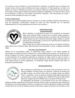 En una época en que la diabetes se está convirtiendo en epidemia, es excelente para un producto que
contiene zumos de frutas estar certificado como bajo en glucemia. El Índice glucémico se refiere a la
rapidez con la que se metaboliza los azúcares. Los azúcares simples son conocidos por dar picos de azúcar
en la sangre, mientras que los hidratos de carbono complejos se metabolizan a un ritmo más lento. Varios
de los botánicos en Zrii han sido también clínicamente estudiados y han demostrado que ayuda a
promover niveles saludables de azúcar en la sangre.
III. Otras Certificaciones
El Consejo Asesor Científico (SAB) también se complace en anunciar que Zrii ha recibido recientemente una
serie de importantes certificaciones. Muchos de estos han sido solicitados por los Ejecutivos
Independientes (IE's), así que agradecemos por liderar estos esfuerzos.
CERTIFICADO VEGAN
(VEGAN CERTIFIED)
Zrii ha obtenido la certificación por parte de la Fundación de Conciencia
Vegan como producto Vegan, es decir que no contiene ningún producto o
subproducto animal y que experimentados en animales. Esta certificación fue
emitida después de que la Fundación Conciencia Vegan condujo un examen
exhaustivo de la fórmula Zrii, así como de las especificaciones completas de
los ingredientes del producto.
Sobre la base de una amplia revisión por parte de la Fundación Conciencia
Vegan, Zrii ha sido certificado Vegan. Zrii Internacional está autorizado a utilizar el logotipo Certificado
Vegan.
¿Por qué es esto importante?
Además de los consumidores vegan, La Certificación Vegan interesa a una amplia variedad de
consumidores, incluyendo personas concientes de su salud, vegetarianos, personas con intolerancia a la
lactosa y alérgicas a los huevos. Aunque los vegano representan una pequeña proporción de la población,
la comercialización de los productos elaborados sin productos de origen animal es cada vez mayor. A
menudo, los vegan y el creciente número de clientes vegetarianos evitan algunos productos porque no
están seguros acerca de ciertos ingredientes. La Certificación Vegan elimina cualquier duda sobre un
producto de idoneidad Vegan.
CERTIFICACIÓN HALAL
Zrii ha obtenido la certificación de "The Islamic Food and Nutrition Council of
America (IFANCA)" (Consejo Islámico de alimentos y Nutrición de América) de
que Zrii se ajusta a las normas Halal. Halal es la palabra árabe que significa
"lícito" o "permitido". Como un producto certificado Halal, Zrii Internacional ha
sido autorizado a utilizar el logotipo de la IFANCA (M Creciente). Zrii también
aparece en la página web de la IFANCA como un producto certificado Halal.
Los ingredientes del producto y la formulación de Zrii han sido revisados en
detalle por IFANCA. Después de la revisión de la fórmula, se llevó a cabo una inspección de las instalaciones
de fabricación. Este examen global consistió en un análisis de no sólo los ingredientes de Zrii, sino también
procedimientos de control de calidad, procesos de fabricación, equipos de limpieza, de protocolos y otros
 
