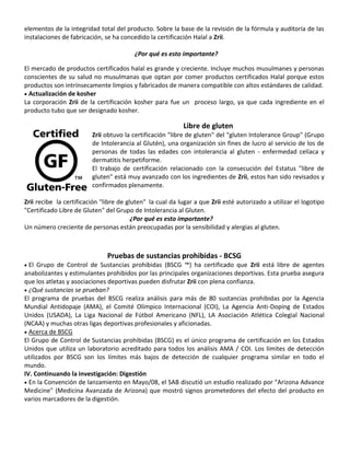 elementos de la integridad total del producto. Sobre la base de la revisión de la fórmula y auditoría de las
instalaciones de fabricación, se ha concedido la certificación Halal a Zrii.
¿Por qué es esto importante?
El mercado de productos certificados halal es grande y creciente. Incluye muchos musulmanes y personas
conscientes de su salud no musulmanas que optan por comer productos certificados Halal porque estos
productos son intrínsecamente limpios y fabricados de manera compatible con altos estándares de calidad.
 Actualización de kosher
La corporación Zrii de la certificación kosher para fue un proceso largo, ya que cada ingrediente en el
producto tubo que ser designado kosher.
Libre de gluten
Zrii obtuvo la certificación "libre de gluten" del "gluten Intolerance Group" (Grupo
de Intolerancia al Glutén), una organización sin fines de lucro al servicio de los de
personas de todas las edades con intolerancia al gluten - enfermedad celíaca y
dermatitis herpetiforme.
El trabajo de certificación relacionado con la consecución del Estatus "libre de
gluten" está muy avanzado con los ingredientes de Zrii, estos han sido revisados y
confirmados plenamente.
Zrii recibe la certificación "libre de gluten" la cual da lugar a que Zrii esté autorizado a utilizar el logotipo
"Certificado Libre de Gluten" del Grupo de Intolerancia al Gluten.
¿Por qué es esto importante?
Un número creciente de personas están preocupadas por la sensibilidad y alergias al gluten.
Pruebas de sustancias prohibidas - BCSG
 El Grupo de Control de Sustancias prohibidas (BSCG ™) ha certificado que Zrii está libre de agentes
anabolizantes y estimulantes prohibidos por las principales organizaciones deportivas. Esta prueba asegura
que los atletas y asociaciones deportivas pueden disfrutar Zrii con plena confianza.
 ¿Qué sustancias se prueban?
El programa de pruebas del BSCG realiza análisis para más de 80 sustancias prohibidas por la Agencia
Mundial Antidopaje (AMA), el Comité Olímpico Internacional (COI), La Agencia Anti-Doping de Estados
Unidos (USADA), La Liga Nacional de Fútbol Americano (NFL), LA Asociación Atlética Colegial Nacional
(NCAA) y muchas otras ligas deportivas profesionales y aficionadas.
 Acerca de BSCG
El Grupo de Control de Sustancias prohibidas (BSCG) es el único programa de certificación en los Estados
Unidos que utiliza un laboratorio acreditado para todos los análisis AMA / COI. Los límites de detección
utilizados por BSCG son los límites más bajos de detección de cualquier programa similar en todo el
mundo.
IV. Continuando la investigación: Digestión
 En la Convención de lanzamiento en Mayo/08, el SAB discutió un estudio realizado por "Arizona Advance
Medicine" (Medicina Avanzada de Arizona) que mostró signos prometedores del efecto del producto en
varios marcadores de la digestión.
 